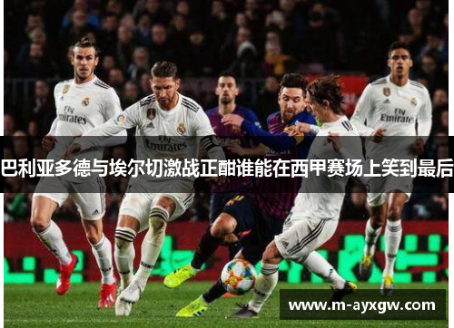 巴利亚多德与埃尔切激战正酣谁能在西甲赛场上笑到最后
